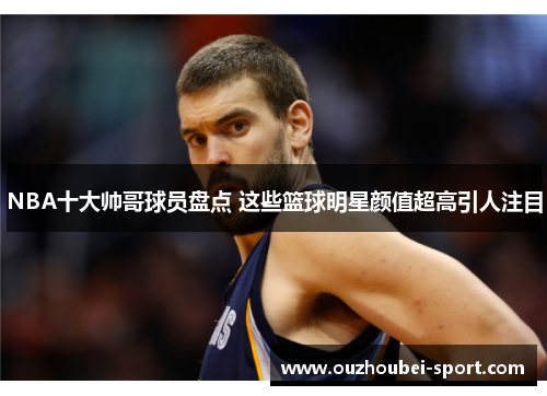 NBA十大帅哥球员盘点 这些篮球明星颜值超高引人注目