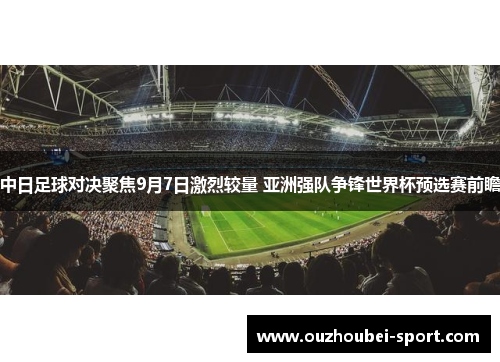 中日足球对决聚焦9月7日激烈较量 亚洲强队争锋世界杯预选赛前瞻